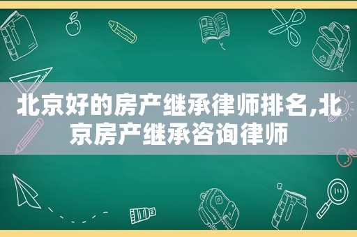 北京好的房產(chǎn)繼承律師排名,北京房產(chǎn)繼承咨詢律師