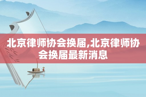 北京律師協(xié)會(huì)換屆,北京律師協(xié)會(huì)換屆最新消息