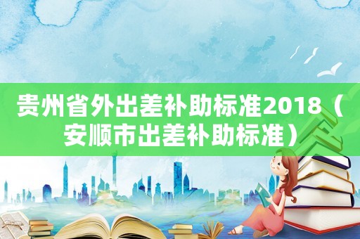 貴州省外出差補(bǔ)助標(biāo)準(zhǔn)2018（安順市出差補(bǔ)助標(biāo)準(zhǔn)）
