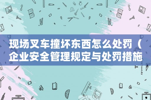 現(xiàn)場叉車撞壞東西怎么處罰（企業(yè)安全管理規(guī)定與處罰措施）