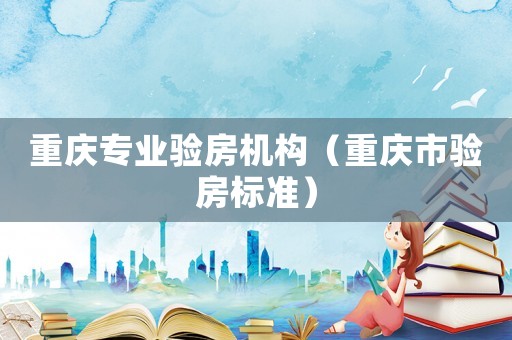 重慶專業(yè)驗(yàn)房機(jī)構(gòu)（重慶市驗(yàn)房標(biāo)準(zhǔn)）