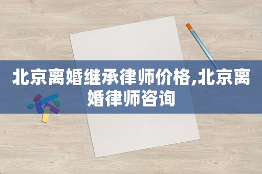 北京離婚繼承律師價(jià)格,北京離婚律師咨詢