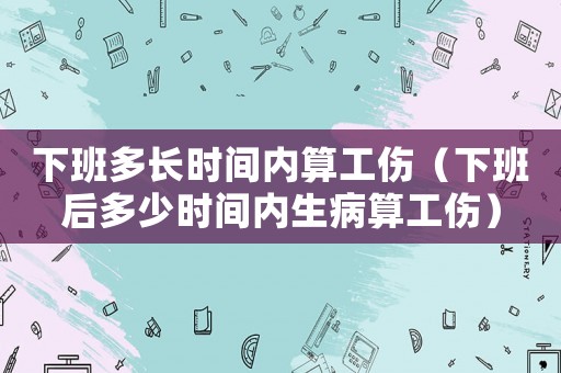 下班多長(zhǎng)時(shí)間內(nèi)算工傷（下班后多少時(shí)間內(nèi)生病算工傷）