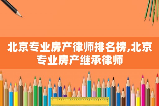 北京專業(yè)房產律師排名榜,北京專業(yè)房產繼承律師