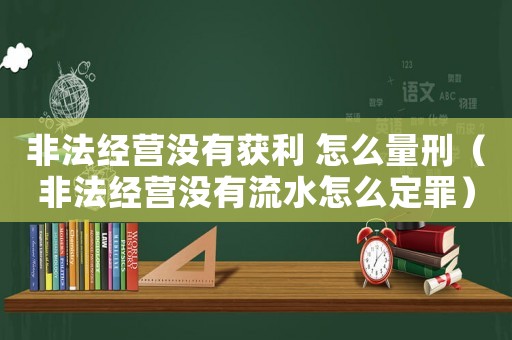 非法經(jīng)營沒有獲利 怎么量刑（非法經(jīng)營沒有流水怎么定罪）