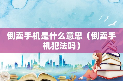 倒賣手機是什么意思（倒賣手機犯法嗎）
