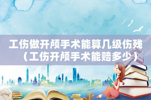工傷做開顱手術(shù)能算幾級傷殘（工傷開顱手術(shù)能賠多少）