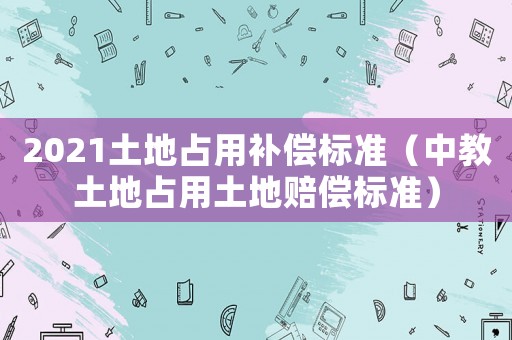 2021土地占用補(bǔ)償標(biāo)準(zhǔn)（中教土地占用土地賠償標(biāo)準(zhǔn)）