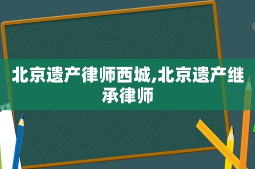 北京遺產(chǎn)律師西城,北京遺產(chǎn)繼承律師