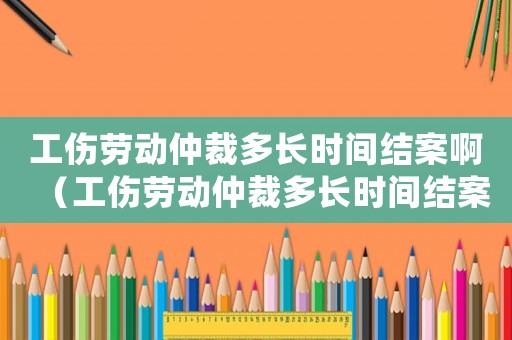 工傷勞動仲裁多長時間結(jié)案啊（工傷勞動仲裁多長時間結(jié)案）