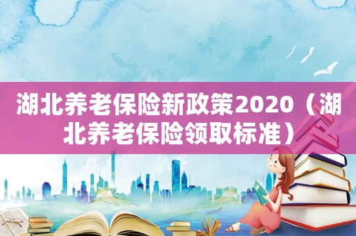 湖北養(yǎng)老保險(xiǎn)新政策2020（湖北養(yǎng)老保險(xiǎn)領(lǐng)取標(biāo)準(zhǔn)）