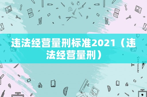 違法經(jīng)營量刑標(biāo)準(zhǔn)2021（違法經(jīng)營量刑）