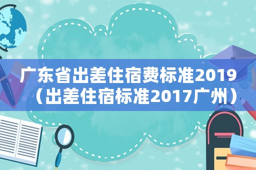 廣東省出差住宿費(fèi)標(biāo)準(zhǔn)2019（出差住宿標(biāo)準(zhǔn)2017廣州）