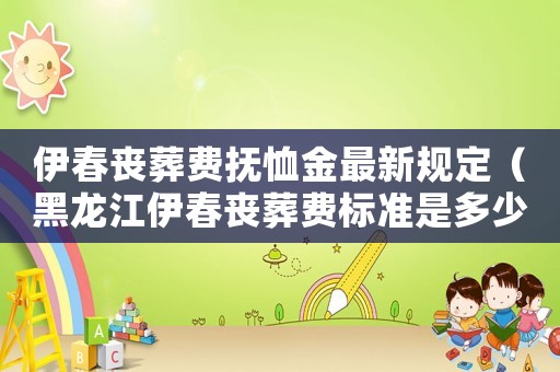伊春?jiǎn)试豳M(fèi)撫恤金最新規(guī)定（黑龍江伊春?jiǎn)试豳M(fèi)標(biāo)準(zhǔn)是多少）