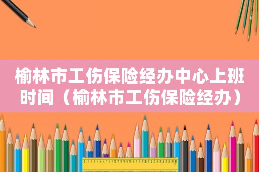榆林市工傷保險(xiǎn)經(jīng)辦中心上班時(shí)間（榆林市工傷保險(xiǎn)經(jīng)辦）