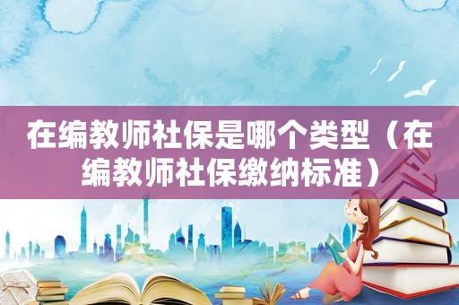 在編教師社保是哪個類型（在編教師社保繳納標(biāo)準(zhǔn)）