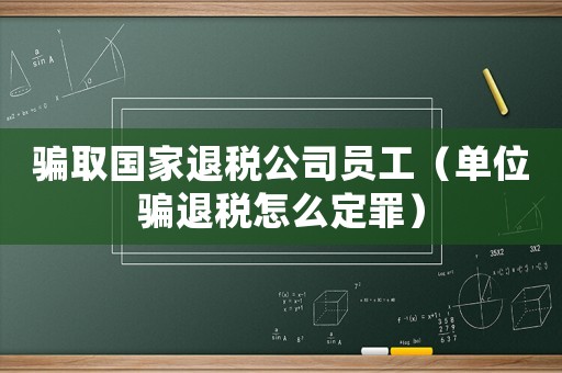 騙取國家退稅公司員工（單位騙退稅怎么定罪）