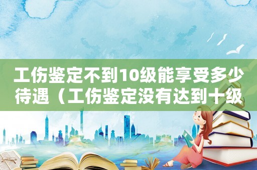 工傷鑒定不到10級能享受多少待遇（工傷鑒定沒有達到十級的）