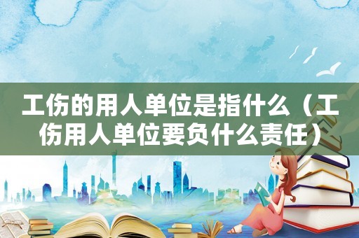 工傷的用人單位是指什么（工傷用人單位要負(fù)什么責(zé)任）