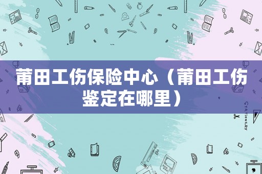 莆田工傷保險中心（莆田工傷鑒定在哪里）
