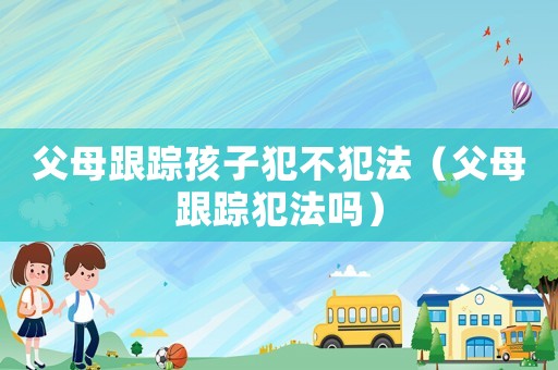 父母跟蹤孩子犯不犯法（父母跟蹤犯法嗎）