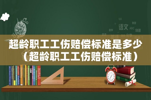 超齡職工工傷賠償標(biāo)準(zhǔn)是多少（超齡職工工傷賠償標(biāo)準(zhǔn)）