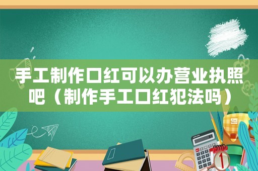 手工制作口紅可以辦營(yíng)業(yè)執(zhí)照吧（制作手工口紅犯法嗎）
