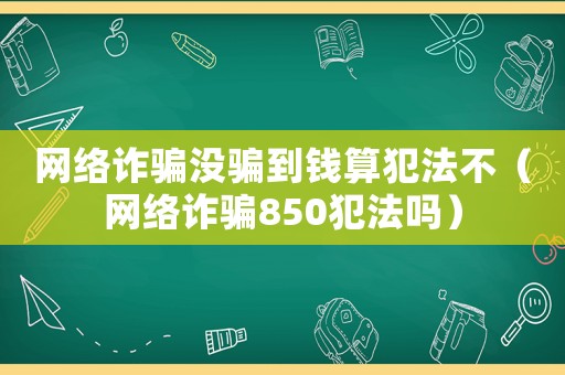 網(wǎng)絡(luò)詐騙沒(méi)騙到錢算犯法不（網(wǎng)絡(luò)詐騙850犯法嗎）