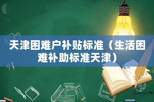 天津困難戶補貼標(biāo)準(zhǔn)（生活困難補助標(biāo)準(zhǔn)天津）