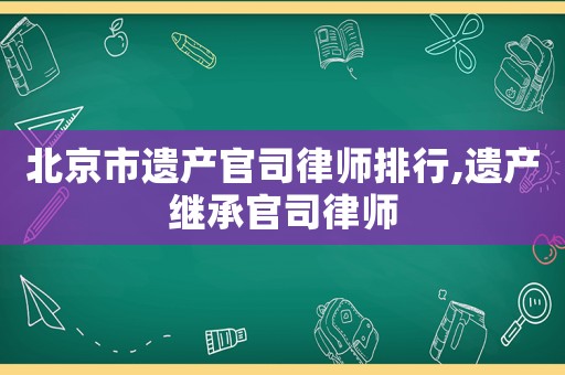 北京市遺產(chǎn)官司律師排行,遺產(chǎn)繼承官司律師