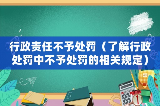 行政責任不予處罰（了解行政處罰中不予處罰的相關規(guī)定）