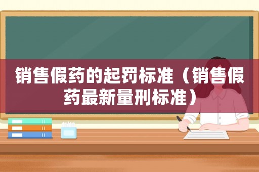 銷售假藥的起罰標(biāo)準(zhǔn)（銷售假藥最新量刑標(biāo)準(zhǔn)）
