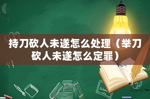 持刀砍人未遂怎么處理（舉刀砍人未遂怎么定罪）
