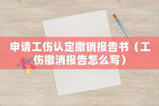 申請工傷認定撤銷報告書（工傷撤消報告怎么寫）
