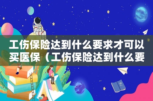 工傷保險(xiǎn)達(dá)到什么要求才可以買醫(yī)保（工傷保險(xiǎn)達(dá)到什么要求才可以買）