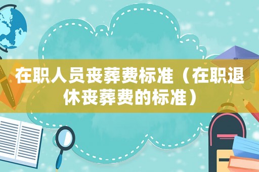 在職人員喪葬費標準（在職退休喪葬費的標準）
