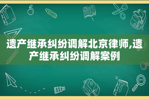 遺產(chǎn)繼承糾紛調(diào)解北京律師,遺產(chǎn)繼承糾紛調(diào)解案例