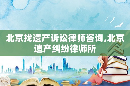 北京找遺產(chǎn)訴訟律師咨詢,北京遺產(chǎn)糾紛律師所