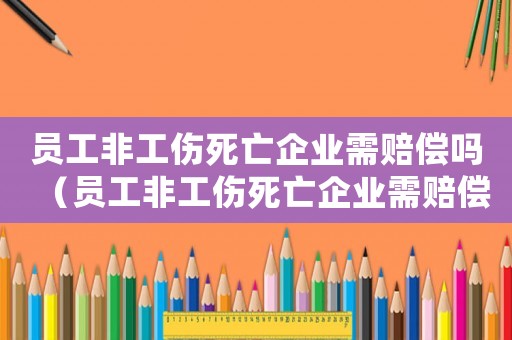 員工非工傷死亡企業(yè)需賠償嗎（員工非工傷死亡企業(yè)需賠償標(biāo)準(zhǔn)）