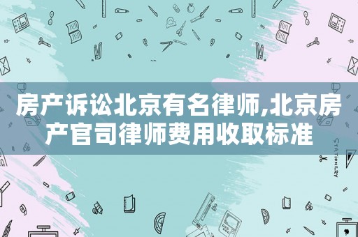 房產(chǎn)訴訟北京有名律師,北京房產(chǎn)官司律師費用收取標(biāo)準(zhǔn)