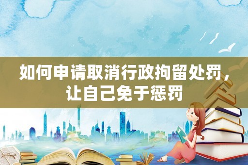 如何申請取消行政拘留處罰，讓自己免于懲罰