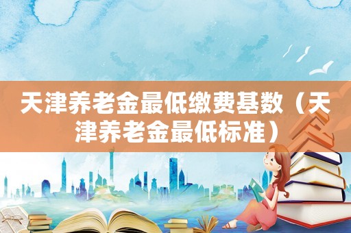 天津養(yǎng)老金最低繳費(fèi)基數(shù)（天津養(yǎng)老金最低標(biāo)準(zhǔn)）