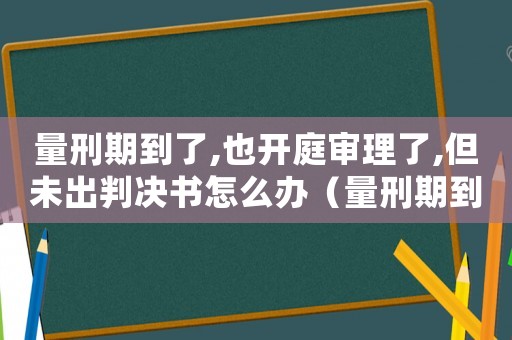 量刑期到了,也開庭審理了,但未出判決書怎么辦（量刑期到了還沒開庭）