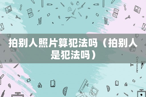 拍別人照片算犯法嗎（拍別人是犯法嗎）