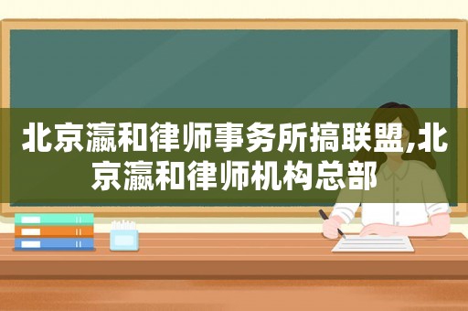北京瀛和律師事務(wù)所搞聯(lián)盟,北京瀛和律師機(jī)構(gòu)總部