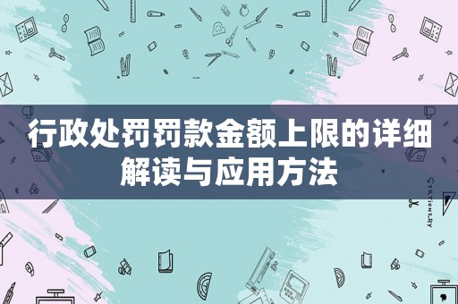 行政處罰罰款金額上限的詳細(xì)解讀與應(yīng)用方法