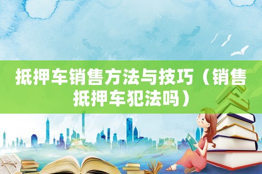 抵押車銷售方法與技巧（銷售抵押車犯法嗎）
