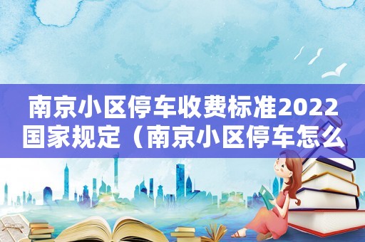 南京小區(qū)停車(chē)收費(fèi)標(biāo)準(zhǔn)2022國(guó)家規(guī)定（南京小區(qū)停車(chē)怎么收費(fèi)標(biāo)準(zhǔn)）