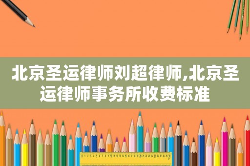 北京圣運(yùn)律師劉超律師,北京圣運(yùn)律師事務(wù)所收費(fèi)標(biāo)準(zhǔn)