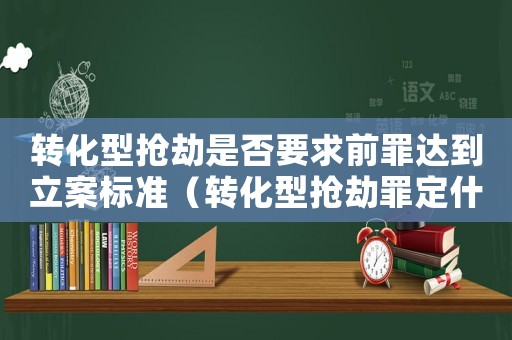 轉(zhuǎn)化型搶劫是否要求前罪達(dá)到立案標(biāo)準(zhǔn)（轉(zhuǎn)化型搶劫罪定什么罪）